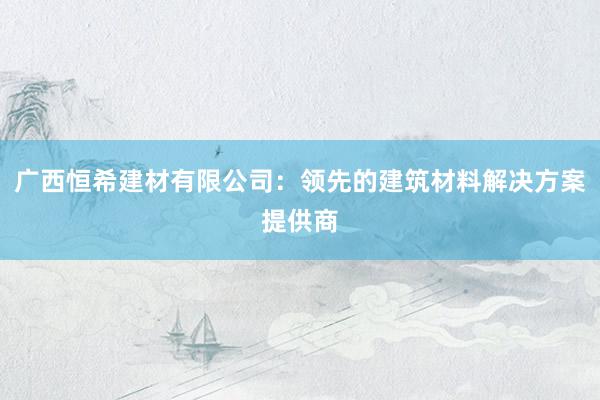 广西恒希建材有限公司：领先的建筑材料解决方案提供商