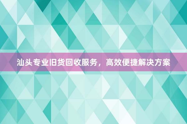 汕头专业旧货回收服务，高效便捷解决方案