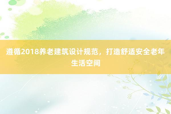 遵循2018养老建筑设计规范，打造舒适安全老年生活空间